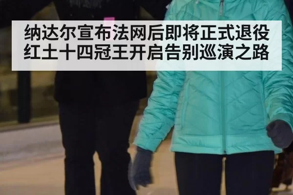 纳达尔宣布法网后即将正式退役 红土十四冠王开启告别巡演之路