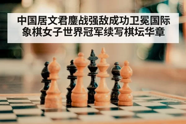 中国居文君鏖战强敌成功卫冕国际象棋女子世界冠军续写棋坛华章