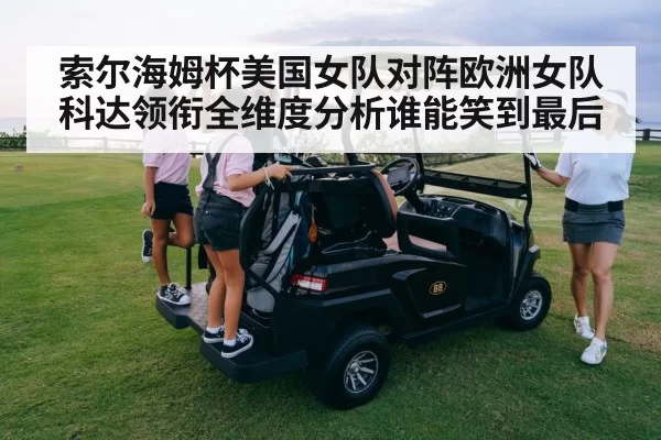 索尔海姆杯美国女队对阵欧洲女队科达领衔全维度分析谁能笑到最后